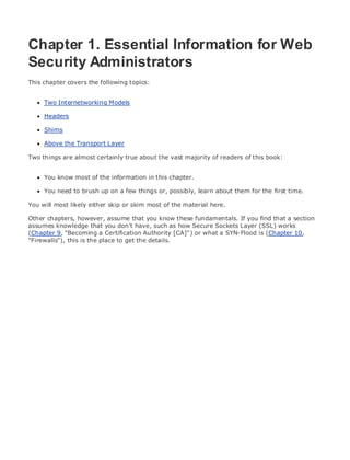 • Table of Contents
• Index
Web Security Field Guide
BySteve Kalman
Publisher: Cisco Press
Pub Date: November 08, 2002
ISBN: 1-58705-092-7
Pages: 608
Hands-on techniques for securing Windows(r) servers, browsers, and network communications.
Create effective security policies and establish rules for operating in and maintaining a
security- conscious environment
Learn how to harden Windows multi-user platforms, including NT, 2000, and XP
Understand secure installation options for Windows web servers and how to enhance
security on existing web and FTP server installations
Improve security at the end user's workstation, including web browsers, desktops, and
laptops
Evaluate the pros and cons of installing a certificate server and becoming your own
Certification Authority
Learn the Cisco PIX Firewall and Cisco IOS Firewall architecture and how to apply Cisco
standard and extended access lists
Discover ways to test the current state of security and keep it up to date
Learn to engage end users as part of the overall network security solution
While the Internet has transformed and improved the way we do business, this vast network and
its associated technologies have opened the door to an increasing number of security threats.
The challenge for successful, public web sites is to encourage access to the site while eliminating
undesirable or malicious traffic and to provide sufficient levels of security without constraining
performance or scalability. The more reliant organizations become on the Internet to perform
daily jobs or conduct transactions, the greater the impact a breach of network security has. Just
as Cisco Systems has been an innovator in using the Internet to conduct business, so too is it a
market leader in the development and sale of products and technologies that protect data
traveling across the Internet. Yet a network security solution is only as strong as its weakest
link. Network attacks can occur at any point, including the network connection, the firewall, the
web server, or the client. Hardening the defenses at all these points is key to creating an
effective, all-encompassing network security solution.
Chapter 1. Essential Information for Web
Security Administrators
This chapter covers the following topics:
Two Internetworking Models
Headers
Shims
Above the Transport Layer
Two things are almost certainly true about the vast majority of readers of this book:
You know most of the information in this chapter.
You need to brush up on a few things or, possibly, learn about them for the first time.
You will most likely either skip or skim most of the material here.
Other chapters, however, assume that you know these fundamentals. If you find that a section
assumes knowledge that you don't have, such as how Secure Sockets Layer (SSL) works
(Chapter 9, "Becoming a Certification Authority [CA]") or what a SYN-Flood is (Chapter 10,
"Firewalls"), this is the place to get the details.
 