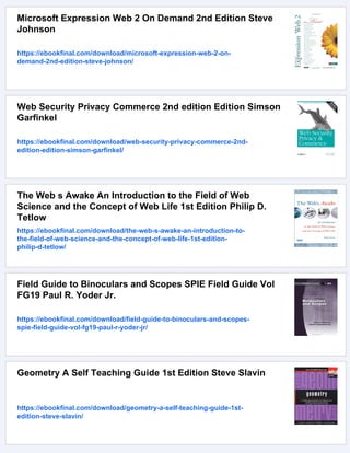 Microsoft Expression Web 2 On Demand 2nd Edition Steve
Johnson
https://ebookfinal.com/download/microsoft-expression-web-2-on-
demand-2nd-edition-steve-johnson/
Web Security Privacy Commerce 2nd edition Edition Simson
Garfinkel
https://ebookfinal.com/download/web-security-privacy-commerce-2nd-
edition-edition-simson-garfinkel/
The Web s Awake An Introduction to the Field of Web
Science and the Concept of Web Life 1st Edition Philip D.
Tetlow
https://ebookfinal.com/download/the-web-s-awake-an-introduction-to-
the-field-of-web-science-and-the-concept-of-web-life-1st-edition-
philip-d-tetlow/
Field Guide to Binoculars and Scopes SPIE Field Guide Vol
FG19 Paul R. Yoder Jr.
https://ebookfinal.com/download/field-guide-to-binoculars-and-scopes-
spie-field-guide-vol-fg19-paul-r-yoder-jr/
Geometry A Self Teaching Guide 1st Edition Steve Slavin
https://ebookfinal.com/download/geometry-a-self-teaching-guide-1st-
edition-steve-slavin/
 