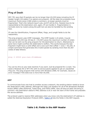 • Table of Contents
• Index
Web Security Field Guide
BySteve Kalman
Publisher: Cisco Press
Pub Date: November 08, 2002
ISBN: 1-58705-092-7
Pages: 608
Hands-on techniques for securing Windows(r) servers, browsers, and network communications.
Create effective security policies and establish rules for operating in and maintaining a
security- conscious environment
Learn how to harden Windows multi-user platforms, including NT, 2000, and XP
Understand secure installation options for Windows web servers and how to enhance
security on existing web and FTP server installations
Improve security at the end user's workstation, including web browsers, desktops, and
laptops
Evaluate the pros and cons of installing a certificate server and becoming your own
Certification Authority
Learn the Cisco PIX Firewall and Cisco IOS Firewall architecture and how to apply Cisco
standard and extended access lists
Discover ways to test the current state of security and keep it up to date
Learn to engage end users as part of the overall network security solution
While the Internet has transformed and improved the way we do business, this vast network and
its associated technologies have opened the door to an increasing number of security threats.
The challenge for successful, public web sites is to encourage access to the site while eliminating
undesirable or malicious traffic and to provide sufficient levels of security without constraining
performance or scalability. The more reliant organizations become on the Internet to perform
daily jobs or conduct transactions, the greater the impact a breach of network security has. Just
as Cisco Systems has been an innovator in using the Internet to conduct business, so too is it a
market leader in the development and sale of products and technologies that protect data
traveling across the Internet. Yet a network security solution is only as strong as its weakest
link. Network attacks can occur at any point, including the network connection, the firewall, the
web server, or the client. Hardening the defenses at all these points is key to creating an
effective, all-encompassing network security solution.
Ping of Death
RFC 791 says that IP packets can be no longer than 65,535 bytes including the IP
header length (20 octets if no options are present). All the data link protocols have
maximum frame sizes (1500 octets is common), so larger packets must be
fragmented. That's the network layer's job, and IP will do this. Packets have to be
reassembled at the destination and, again, IP can handle it. Fragmentation is
normally done by routers along the path but can also be handled by the sending
host.
IP uses the Identification, Fragment Offset, Flags, and Length fields to do the
reassembly.
The ping program uses ICMP messages. The ICMP header is 8 octets. A quick
calculation (65,535 less 20 less 8 = 65,507) gives the maximum number of octets
that can be sent via the ping program for the destination to return. Attempting to
send more might overflow the destination's buffers. This works because the last
fragment might have a valid offset and a size such that (offset + size) > 65,535. A
simple command that generates this invalid packet by sending more than 65,507
octets of data follows:
ping –l 65510 your.test.IP.Address
You can try this on your test machine if you want. Just be prepared for a crash. You
need a Windows 95 or NT 4 PC with no service packs applied to get an unpatched
Ping.exe. The ping program that comes with Windows 2000, for example, issues an
error message if the data size is more than 65,500.
ARP
To communicate from one host to another across a network, the sending station needs to know
the destination's MAC address. Although the Data Link headers for all of the Broadcast Multiple
Access (BMA) LANs (Ethernet, Token Ring, and FDDI) differ, they all have at least one thing in
common—the destination station's MAC address is at or near the start of the frame and precedes
the source address.
The protocol used to resolve MAC addresses when you know only the destination's IP address is
called the Address Resolution Protocol (ARP). Table 1-8 lists the fields in the ARP request.
Table 1-8. Fields in the ARP Header
 
