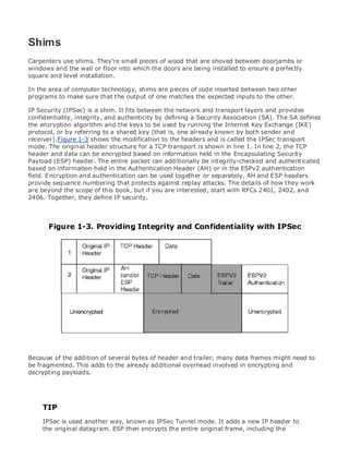 • Table of Contents
• Index
Web Security Field Guide
BySteve Kalman
Publisher: Cisco Press
Pub Date: November 08, 2002
ISBN: 1-58705-092-7
Pages: 608
Hands-on techniques for securing Windows(r) servers, browsers, and network communications.
Create effective security policies and establish rules for operating in and maintaining a
security- conscious environment
Learn how to harden Windows multi-user platforms, including NT, 2000, and XP
Understand secure installation options for Windows web servers and how to enhance
security on existing web and FTP server installations
Improve security at the end user's workstation, including web browsers, desktops, and
laptops
Evaluate the pros and cons of installing a certificate server and becoming your own
Certification Authority
Learn the Cisco PIX Firewall and Cisco IOS Firewall architecture and how to apply Cisco
standard and extended access lists
Discover ways to test the current state of security and keep it up to date
Learn to engage end users as part of the overall network security solution
While the Internet has transformed and improved the way we do business, this vast network and
its associated technologies have opened the door to an increasing number of security threats.
The challenge for successful, public web sites is to encourage access to the site while eliminating
undesirable or malicious traffic and to provide sufficient levels of security without constraining
performance or scalability. The more reliant organizations become on the Internet to perform
daily jobs or conduct transactions, the greater the impact a breach of network security has. Just
as Cisco Systems has been an innovator in using the Internet to conduct business, so too is it a
market leader in the development and sale of products and technologies that protect data
traveling across the Internet. Yet a network security solution is only as strong as its weakest
link. Network attacks can occur at any point, including the network connection, the firewall, the
web server, or the client. Hardening the defenses at all these points is key to creating an
effective, all-encompassing network security solution.
Shims
Carpenters use shims. They're small pieces of wood that are shoved between doorjambs or
windows and the wall or floor into which the doors are being installed to ensure a perfectly
square and level installation.
In the area of computer technology, shims are pieces of code inserted between two other
programs to make sure that the output of one matches the expected inputs to the other.
IP Security (IPSec) is a shim. It fits between the network and transport layers and provides
confidentiality, integrity, and authenticity by defining a Security Association (SA). The SA defines
the encryption algorithm and the keys to be used by running the Internet Key Exchange (IKE)
protocol, or by referring to a shared key (that is, one already known by both sender and
receiver).Figure 1-3 shows the modification to the headers and is called the IPSec transport
mode. The original header structure for a TCP transport is shown in line 1. In line 2, the TCP
header and data can be encrypted based on information held in the Encapsulating Security
Payload (ESP) header. The entire packet can additionally be integrity-checked and authenticated
based on information held in the Authentication Header (AH) or in the ESPv2 authentication
field. Encryption and authentication can be used together or separately. AH and ESP headers
provide sequence numbering that protects against replay attacks. The details of how they work
are beyond the scope of this book, but if you are interested, start with RFCs 2401, 2402, and
2406. Together, they define IP security.
Figure 1-3. Providing Integrity and Confidentiality with IPSec
Because of the addition of several bytes of header and trailer, many data frames might need to
be fragmented. This adds to the already additional overhead involved in encrypting and
decrypting payloads.
TIP
IPSec is used another way, known as IPSec Tunnel mode. It adds a new IP header to
the original datagram. ESP then encrypts the entire original frame, including the
 