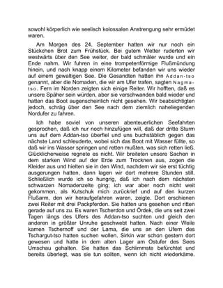 sowohl körperlich wie seelisch kolossalen Anstrengung sehr ermüdet
waren.
Am Morgen des 24. September hatten wir nur noch ein
Stückchen Brot zum Frühstück. Bei gutem Wetter ruderten wir
westwärts über den See weiter, der bald schmäler wurde und ein
Ende nahm. Wir fuhren in eine trompetenförmige Flußmündung
hinein, und nach knapp einem Kilometer befanden wir uns wieder
auf einem gewaltigen See. Die Gesandten hatten ihn A d d a n - t s o
genannt, aber die Nomaden, die wir am Ufer trafen, sagten N a g m a -
t s o . Fern im Norden zeigten sich einige Reiter. Wir hofften, daß es
unsere Späher sein würden, aber sie verschwanden bald wieder und
hatten das Boot augenscheinlich nicht gesehen. Wir beabsichtigten
jedoch, schräg über den See nach dem ziemlich naheliegenden
Nordufer zu fahren.
Ich habe soviel von unseren abenteuerlichen Seefahrten
gesprochen, daß ich nur noch hinzufügen will, daß der dritte Sturm
uns auf dem Addan-tso überfiel und uns buchstäblich gegen das
nächste Land schleuderte, wobei sich das Boot mit Wasser füllte, so
daß wir ins Wasser springen und retten mußten, was sich retten ließ.
Glücklicherweise regnete es nicht. Wir breiteten unsere Sachen in
dem starken Wind auf der Erde zum Trocknen aus, zogen die
Kleider aus und hielten sie in den Wind, nachdem wir sie erst tüchtig
ausgerungen hatten, dann lagen wir dort mehrere Stunden still.
Schließlich wurde ich so hungrig, daß ich nach dem nächsten
schwarzen Nomadenzelte ging; ich war aber noch nicht weit
gekommen, als Kutschuk mich zurückrief und auf den kurzen
Flußarm, den wir heraufgefahren waren, zeigte. Dort erschienen
zwei Reiter mit drei Packpferden. Sie hatten uns gesehen und ritten
gerade auf uns zu. Es waren Tscherdon und Ördek, die uns seit zwei
Tagen längs des Ufers des Addan-tso suchten und gleich den
anderen in größter Unruhe geschwebt hatten. Nach einer Weile
kamen Tschernoff und der Lama, die uns an den Ufern des
Tschargut-tso hatten suchen wollen. Sirkin war schon gestern dort
gewesen und hatte in dem alten Lager am Ostufer des Sees
Umschau gehalten. Sie hatten das Schlimmste befürchtet und
bereits überlegt, was sie tun sollten, wenn ich nicht wiederkäme.
 