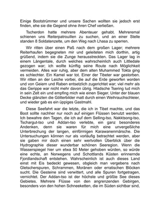 Einige Bootstrümmer und unsere Sachen wollten sie jedoch erst
finden, ehe sie die Gegend ohne ihren Chef verließen.
Tscherdon hatte mehrere Abenteuer gehabt. Mehreremal
schienen uns Reiterpatrouillen zu suchen, und an einer Stelle
standen 8 Soldatenzelte, um den Weg nach Lhasa zu sperren.
Wir ritten über einen Paß nach dem großen Lager; mehrere
Reiterhaufen begegneten mir und geleiteten mich dorthin, artig
grüßend, indem sie die Zunge herausstreckten. Das Lager lag in
einem Längentale, durch welches wahrscheinlich auch Littledale
gezogen war; ich wollte künftig seine Route nach Möglichkeit
vermeiden. Alles war ruhig, aber dem alten Muhammed Tokta ging
es schlechter. Ein Kamel war tot. Einer der Tibeter war gestorben.
Wir ritten an der Leiche vorbei, die auf die Erde geworfen worden
und von Geiern und Raben entsetzlich zugerichtet war; viel mehr als
das Gerippe war nicht mehr davon übrig. Hladsche Tsering lud mich
in sein Zelt ein und empfing mich wie einen Sieger. Unter der blauen
Decke glänzten die Götterbilder matt durch einen Weihrauchschleier,
und wieder gab es ein üppiges Gastmahl.
Diese Seefahrt war die letzte, die ich in Tibet machte, und das
Boot sollte nachher nur noch auf einigen Flüssen benutzt werden.
Ich bewahre den Tagen, die ich auf dem Selling-tso, Nakktsong-tso,
Tschargut-tso und Addan-tso verlebte, ein ganz besonderes
Andenken, denn sie waren für mich eine unvergeßliche
Unterbrechung der langen, einförmigen Karawanenmärsche. Die
Untersuchungen können nur als vorläufig betrachtet werden, aber
sie gaben mir doch einen sehr wertvollen Überblick über die
Hydrographie dieser wunderbar schönen Seeregion. Wenn die
Wasserspiegel hier um etwa 50 Meter gehoben würden, so würde
eine echte, an Norwegens und Schottlands Küsten erinnernde
Fjordlandschaft entstehen. Wahrscheinlich ist auch dieses Land
einst mit Eis bedeckt gewesen, obgleich man vergebens nach
Gletscherspuren, Schrammen, Moränen oder erratischen Blöcken
sucht. Die Gesteine sind verwittert, und alle Spuren fortgetragen,
vernichtet. Der Addan-tso ist der höchste und größte See dieses
Gebietes. Mehrere Flüsse von den angrenzenden Gebirgen,
besonders von den hohen Schneeketten, die im Süden sichtbar sind,
 