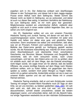 ergießen sich in ihn. Der Addan-tso entleert sein überflüssiges
Wasser in den Tschargut-tso, und dieser hat in dem Jaggju-rappga-
Flusse einen Abfluß nach dem Selling-tso. Weiter kommt das
Wasser nicht; es bleibt im Selling-tso, wo es verdunstet, und daher
ist auch nur dieser See salzig. In welchem Verhältnis der Nakktsong-
tso zum Selling-tso steht, ist mir nicht ganz klar geworden.
Möglicherweise existiert ein unterirdischer Abfluß, vielleicht aber
ergießt er sich auch in einen weiter südlich liegenden See, den zu
sehen uns nicht vergönnt war.
Am 25. September sollten wir uns von unseren Freunden
Hladsche Tsering und Junduk Tsering, mit denen wir seit dem 12.
zusammengewesen waren, trennen. Sie schickten mir jeder eine
Haddik und ließen mir dabei eine gute und glückliche Reise
wünschen. Dann erschienen sie selbst und versicherten, daß alles,
was wir an Proviant, Führern und Lasttieren brauchten, uns dem
Befehle des Dalai-Lama gemäß zur Verfügung gestellt werden
würde. Als die Karawane marschfertig war, machte ich ihnen schnell
einen Abschiedsbesuch und überreichte ihnen verschiedene
Geschenke, wie Revolver, Messer, Kompasse und Zeugstoffe. Ich
versicherte, daß ich nicht versuchen würde, nach Lhasa
vorzudringen, und bat sie, den Dalai-Lama von mir zu grüßen; aber
ich erklärte auch, daß ich dem Wege, den die Eskorte einschlage,
nicht folgen würde. Ich sagte ihnen ein für allemal, daß die beiden
Offiziere, die unsere künftige Eskorte auf dem Wege nach Westen
anführen sollten, sich zu hüten hätten, mir gegenüber den Herrn
spielen zu wollen, sondern mich jeden Morgen zu fragen hätten,
wohin ich zu gehen wünschte. Andernfalls würden wir sie in zwei von
unseren Kisten sperren und sie auf diese Weise mit in unsere
Heimat nehmen.
Hladsche Tsering erwiderte, daß er und sein Amtsbruder Junduk
Tsering mit einigen hundert Mann Kavallerie noch 20 Tage an dem
Orte, wo wir uns trennten, zu bleiben gedächten (Abb. 280). Ich sah
sehr wohl ein, daß dies nur eine List war, um uns davon
abzuschrecken, schnell wieder umzukehren, sobald die beiden
abgezogen waren, und antwortete daher, daß ich die Absicht habe,
nur einige Tagereisen westwärts bis an den nächsten Süßwassersee
 