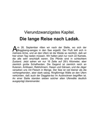 A
Vierundzwanzigstes Kapitel.
Die lange Reise nach Ladak.
m 26. September ritten wir nach der Stelle, wo sich der
Boggtsang-sangpo in den See ergießt. Der Fluß teilt sich in
mehrere Arme, und an den Ufern ist die Weide so reichlich, daß wir
hier einen Tag rasten müssen. Wir hatten jetzt nur noch 22 Kamele,
die alle sehr erschöpft waren. Die Pferde sind in schlechtem
Zustand. Jetzt sahen wir nur 16 Zelte auf 28½ Kilometer, aber
ziemlich große Schafherden. Die Gegend ist ziemlich reich an
Kulanen, Antilopen, Rebhühnern, Hasen und Gänsen, und die Jäger
versahen uns mit Fleisch in Menge. Der See ist viel kleiner als die
vorhergehenden, aber stark salzig. Ringförmige Wälle an den Ufern
verkünden, daß auch der Daggtse-tso im Austrocknen begriffen ist.
An einer Stelle standen sieben solcher alten Uferwälle deutlich
ausgeprägt übereinander.
 