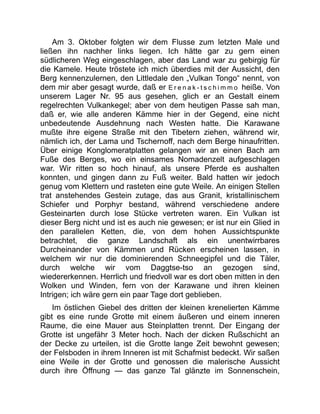 Am 3. Oktober folgten wir dem Flusse zum letzten Male und
ließen ihn nachher links liegen. Ich hätte gar zu gern einen
südlicheren Weg eingeschlagen, aber das Land war zu gebirgig für
die Kamele. Heute tröstete ich mich überdies mit der Aussicht, den
Berg kennenzulernen, den Littledale den „Vulkan Tongo“ nennt, von
dem mir aber gesagt wurde, daß er E r e n a k - t s c h i m m o heiße. Von
unserem Lager Nr. 95 aus gesehen, glich er an Gestalt einem
regelrechten Vulkankegel; aber von dem heutigen Passe sah man,
daß er, wie alle anderen Kämme hier in der Gegend, eine nicht
unbedeutende Ausdehnung nach Westen hatte. Die Karawane
mußte ihre eigene Straße mit den Tibetern ziehen, während wir,
nämlich ich, der Lama und Tschernoff, nach dem Berge hinaufritten.
Über einige Konglomeratplatten gelangen wir an einen Bach am
Fuße des Berges, wo ein einsames Nomadenzelt aufgeschlagen
war. Wir ritten so hoch hinauf, als unsere Pferde es aushalten
konnten, und gingen dann zu Fuß weiter. Bald hatten wir jedoch
genug vom Klettern und rasteten eine gute Weile. An einigen Stellen
trat anstehendes Gestein zutage, das aus Granit, kristallinischem
Schiefer und Porphyr bestand, während verschiedene andere
Gesteinarten durch lose Stücke vertreten waren. Ein Vulkan ist
dieser Berg nicht und ist es auch nie gewesen; er ist nur ein Glied in
den parallelen Ketten, die, von dem hohen Aussichtspunkte
betrachtet, die ganze Landschaft als ein unentwirrbares
Durcheinander von Kämmen und Rücken erscheinen lassen, in
welchem wir nur die dominierenden Schneegipfel und die Täler,
durch welche wir vom Daggtse-tso an gezogen sind,
wiedererkennen. Herrlich und friedvoll war es dort oben mitten in den
Wolken und Winden, fern von der Karawane und ihren kleinen
Intrigen; ich wäre gern ein paar Tage dort geblieben.
Im östlichen Giebel des dritten der kleinen krenelierten Kämme
gibt es eine runde Grotte mit einem äußeren und einem inneren
Raume, die eine Mauer aus Steinplatten trennt. Der Eingang der
Grotte ist ungefähr 3 Meter hoch. Nach der dicken Rußschicht an
der Decke zu urteilen, ist die Grotte lange Zeit bewohnt gewesen;
der Felsboden in ihrem Inneren ist mit Schafmist bedeckt. Wir saßen
eine Weile in der Grotte und genossen die malerische Aussicht
durch ihre Öffnung — das ganze Tal glänzte im Sonnenschein,
 
