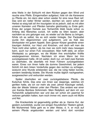 eine Weile in der Schlucht mit dem Rücken gegen den Wind und
rauche eine Pfeife. Einigermaßen aufgetaut, hole ich die Karawane
zu Pferde ein, bin dann aber schon wieder für eine neue Rast reif.
Das wird ein netter Winter werden, dachten wir, wenn schon der
Herbst so eisig kalt ist! Am traurigsten ist es jedoch, daß es mit allen
unseren Kamelen und Pferden beinahe gleichzeitig zu Ende geht.
Eines der jungen Kamele aus Tscharchlik blieb heute schon zu
Anfang des Marsches zurück. Ich wollte es töten lassen; aber
nachdem es uns gelungen war, es wieder auf die Beine zu bringen,
führte ich es selbst, bis es sich wieder hinlegte. Der Packsattel
wurde ihm abgenommen und aufgetrennt, und es fraß das
Strohpolster mit gutem Appetit. Sein ganzer Körper gewährte einen
traurigen Anblick, nur Haut und Knochen, und doch will man die
Tiere nicht eher opfern, als bis man sie nicht mehr dazu bewegen
kann, auch nur einen Fuß vorzusetzen. Man hofft stets, an einen
Weideplatz zu gelangen, wo die Müden ihre erschöpften Kräfte
wiedergewinnen können. Nachdem ich einen Mann bei ihm
zurückgelassen hatte, ritt ich weiter, doch nur, um bald zwei Kamele
zu überholen, die ebenfalls mit ihren Führern zurückgeblieben
waren. Eines von ihnen hatte die dumme Gewohnheit, bei jedem
Schritt mit dem linken Vorderfuße gegen den rechten zu schlagen,
wodurch eine Wunde entstanden war, die nie ruhig heilen konnte,
sondern beständig blutete. Die Wunde mußte täglich nachgesehen,
ausgewaschen und verbunden werden.
Später überholten wir zwei zurückgebliebene Pferde, die
Kutschuk führte. Das eine von ihnen war dasjenige, welches ich
geritten hatte, als ich vor mehr als zwei Jahren Kaschgar verließ,
also der älteste Veteran unter den Pferden. Das andere war einer
von Kamba Bombos Schimmeln. Mein Reitpferd, auf dem ich von
Tscharchlik aufgebrochen war und das wir schon ein paarmal für
verloren gehalten hatten, kam noch immer mit, wenn auch mit Mühe
und Not.
Die Krankenliste ist gegenwärtig größer als je. Hamra Kul, der
gestern zurückblieb, wurde von einigen freundlichen Tibetern geholt.
Mit Muhammed Tokta geht es in alter Weise, d. h. er muß auf
seinem Pferde angebunden werden und lehnt dort vornüber
 