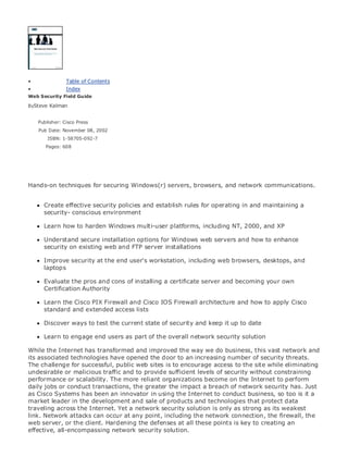 • Table of Contents
• Index
Web Security Field Guide
BySteve Kalman
Publisher: Cisco Press
Pub Date: November 08, 2002
ISBN: 1-58705-092-7
Pages: 608
Hands-on techniques for securing Windows(r) servers, browsers, and network communications.
Create effective security policies and establish rules for operating in and maintaining a
security- conscious environment
Learn how to harden Windows multi-user platforms, including NT, 2000, and XP
Understand secure installation options for Windows web servers and how to enhance
security on existing web and FTP server installations
Improve security at the end user's workstation, including web browsers, desktops, and
laptops
Evaluate the pros and cons of installing a certificate server and becoming your own
Certification Authority
Learn the Cisco PIX Firewall and Cisco IOS Firewall architecture and how to apply Cisco
standard and extended access lists
Discover ways to test the current state of security and keep it up to date
Learn to engage end users as part of the overall network security solution
While the Internet has transformed and improved the way we do business, this vast network and
its associated technologies have opened the door to an increasing number of security threats.
The challenge for successful, public web sites is to encourage access to the site while eliminating
undesirable or malicious traffic and to provide sufficient levels of security without constraining
performance or scalability. The more reliant organizations become on the Internet to perform
daily jobs or conduct transactions, the greater the impact a breach of network security has. Just
as Cisco Systems has been an innovator in using the Internet to conduct business, so too is it a
market leader in the development and sale of products and technologies that protect data
traveling across the Internet. Yet a network security solution is only as strong as its weakest
link. Network attacks can occur at any point, including the network connection, the firewall, the
web server, or the client. Hardening the defenses at all these points is key to creating an
effective, all-encompassing network security solution.
 