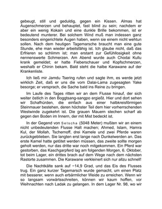 gebeugt, still und geduldig, gegen ein Kissen. Almas hat
Augenschmerzen und behauptet, fast blind zu sein; nachdem er
aber ein wenig Kokain und eine dunkle Brille bekommen, ist er
bedeutend munterer. Bei solchem Wind muß man indessen ganz
besonders eingerichtete Augen haben, wenn sie einem nicht wehtun
sollen. Nach dem heutigen Tagemarsche braucht man eine gute
Stunde, ehe man wieder arbeitsfähig ist. Ich glaube nicht, daß das
Erfrieren so schlimm ist; man erstarrt zur Gefühllosigkeit ohne
nennenswerte Schmerzen. Am Abend wurde auch Chodai Kullu
krank gemeldet; er hatte Fieberschauer und Kopfschmerzen,
weshalb er Chinin bekam. Bald steht die halbe Karawane auf der
Krankenliste.
Ich ließ mir Jamdu Tsering rufen und sagte ihm, es werde jetzt
wirklich Zeit, daß er uns die vom Dalai-Lama zugesagten Yake
besorge; er versprach, die Sache bald ins Reine zu bringen.
Im Laufe des Tages ritten wir an dem Flusse hinauf, der sich
weiter östlich in den Boggtsang-sangpo ergießt. Hier und dort sehen
wir Schafhürden, die einfach aus einer halbkreisförmigen
Steinmauer bestehen, deren höchster Teil dem hier vorherrschenden
Westwinde zugekehrt ist. Die grauen Mauern stechen scharf ab
gegen den Boden im Innern, der mit Mist bedeckt ist.
In der Gegend von S e t s c h a (5048 Meter) mußten wir an einem
nicht unbedeutenden Flusse Halt machen; Ahmed, Islam, Hamra
Kul, der Mollah, Tschernoff, drei Kamele und zwei Pferde waren
zurückgeblieben. Sie langten erst lange nach Dunkelwerden an. Das
erste Kamel hatte getötet werden müssen, das zweite sollte morgen
geholt werden, nur das dritte war noch mitgekommen. Ein Pferd war
gestorben, das Kaschgarpferd lag am folgenden Morgen, 6. Oktober,
tot beim Lager, ein drittes brach auf dem Wege nach dem nächsten
Rastorte zusammen. Die Karawane verkleinert sich nur allzu schnell!
Die Nachtkälte sank auf −14,9 Grad, und das Eis des Flusses
trug. Ein ganz kurzer Tagemarsch wurde gemacht, um einen Platz
mit besserer, wenn auch erbärmlicher Weide zu erreichen. Wenn wir
so langsam vorwärtsschreiten, können wir kaum hoffen, vor
Weihnachten nach Ladak zu gelangen. In dem Lager Nr. 98, wo wir
 