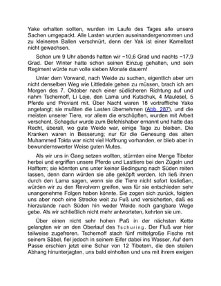 Yake erhalten sollten, wurden im Laufe des Tages alle unsere
Sachen umgepackt. Alle Lasten wurden auseinandergenommen und
zu kleineren Ballen verschnürt, denn der Yak ist einer Kamellast
nicht gewachsen.
Schon um 9 Uhr abends hatten wir −10,6 Grad und nachts −17,9
Grad. Der Winter hatte schon seinen Einzug gehalten, und sein
Regiment würde nun volle sieben Monate dauern!
Unter dem Vorwand, nach Weide zu suchen, eigentlich aber um
nicht denselben Weg wie Littledale gehen zu müssen, brach ich am
Morgen des 7. Oktober nach einer südlicheren Richtung auf und
nahm Tschernoff, Li Loje, den Lama und Kutschuk, 4 Maulesel, 5
Pferde und Proviant mit. Über Nacht waren 18 vortreffliche Yake
angelangt; sie mußten die Lasten übernehmen (Abb. 287), und die
meisten unserer Tiere, vor allem die erschöpften, wurden mit Arbeit
verschont. Schagdur wurde zum Befehlshaber ernannt und hatte das
Recht, überall, wo gute Weide war, einige Tage zu bleiben. Die
Kranken waren in Besserung; nur für die Genesung des alten
Muhammed Tokta war nicht viel Hoffnung vorhanden, er blieb aber in
bewundernswerter Weise guten Mutes.
Als wir uns in Gang setzen wollten, stürmten eine Menge Tibeter
herbei und ergriffen unsere Pferde und Lasttiere bei den Zügeln und
Halftern; sie könnten uns unter keiner Bedingung nach Süden reiten
lassen, denn dann würden sie alle geköpft werden. Ich ließ ihnen
durch den Lama sagen, wenn sie die Tiere nicht sofort losließen,
würden wir zu den Revolvern greifen, was für sie entschieden sehr
unangenehme Folgen haben könnte. Sie zogen sich zurück, folgten
uns aber noch eine Strecke weit zu Fuß und versicherten, daß es
hierzulande nach Süden hin weder Weide noch gangbare Wege
gebe. Als wir schließlich nicht mehr antworteten, kehrten sie um.
Über einen nicht sehr hohen Paß in der nächsten Kette
gelangten wir an den Oberlauf des Ts c h u r i n g . Der Fluß war hier
teilweise zugefroren. Tschernoff stach fünf mittelgroße Fische mit
seinem Säbel, fiel jedoch in seinem Eifer dabei ins Wasser. Auf dem
Passe erschien jetzt eine Schar von 12 Tibetern, die den steilen
Abhang hinunterjagten, uns bald einholten und uns mit ihrem ewigen
 