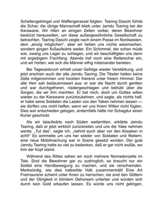 Schellengeklingel und Waffengerassel folgten. Tsering Daschi führte
die Schar; die übrige Mannschaft blieb unter Jamdu Tsering bei der
Karawane. Wir ritten an einigen Zelten vorbei, deren Bewohner
bestürzt herauseilten, um diese außergewöhnliche Gesellschaft zu
betrachten. Tsering Daschi zeigte nach einem Passe im Nordwesten,
dem „einzig möglichen“, aber wir ließen uns nichts weismachen,
sondern gingen flußaufwärts weiter. Ein Schimmel, der schon müde
war, zwang uns Lager zu schlagen, und wir beschäftigten uns dann
mit ergiebigem Fischfang. Abends traf noch eine Reiterschar ein,
und wir hörten, wie sich die Männer eifrig miteinander berieten.
Bei Tagesanbruch erhielt unser Gefolge wieder Verstärkung, und
jetzt erschien auch der alte Jamdu Tsering. Die Tibeter hatten keine
Zelte mitgenommen und hockten frierend unter freiem Himmel. Der
alte Herr sah bedauernswert aus; er war die Nacht durch geritten
und war durchgefroren, niedergeschlagen und betrübt über die
Sorgen, die wir ihm machten. Er bat mich, doch um Gottes willen
wieder zu der Karawane zurückzukehren, und sagte, als nichts half,
er habe seine Soldaten die Lasten von den Yaken nehmen lassen —
sie dürften uns nicht helfen, wenn wir uns ihrem Willen nicht fügten.
Dies war entschieden gelogen, andernfalls hätte mir Schagdur einen
Kurier geschickt.
Als wir talaufwärts nach Süden weiterritten, erklärte Jamdu
Tsering, daß er jetzt wirklich zurückreiten und uns die Yake nehmen
werde. „Tut das“, sagte ich, „nehmt euch aber vor den Kosaken in
acht!“ Es wimmelte um uns her wieder von Soldaten und Reitern;
eine neue Mobilmachung war in Szene gesetzt worden. Der gute
Jamdu Tsering hatte so viel zu bedenken, daß er gar nicht wußte, wo
ihm der Kopf stand.
Während des Rittes sahen wir noch mehrere Nomadenzelte im
Tale. Sind die Bewohner gar zu zudringlich, so braucht nur ein
Soldat eine Handbewegung zu machen, und sie verschwinden.
Merkwürdig, wie dies halbwilde Volk zusammenhält! Eine Art
Freimaurerei scheint unter ihnen zu herrschen; sie sind den Göttern
und der Obrigkeit in blindem Gehorsam untertan und würden sich
durch kein Gold erkaufen lassen. Es würde uns nicht gelingen,
 
