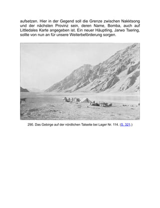 aufsetzen. Hier in der Gegend soll die Grenze zwischen Nakktsong
und der nächsten Provinz sein, deren Name, Bomba, auch auf
Littledales Karte angegeben ist. Ein neuer Häuptling, Jarwo Tsering,
sollte von nun an für unsere Weiterbeförderung sorgen.
290. Das Gebirge auf der nördlichen Talseite bei Lager Nr. 114. (S. 321.)
 