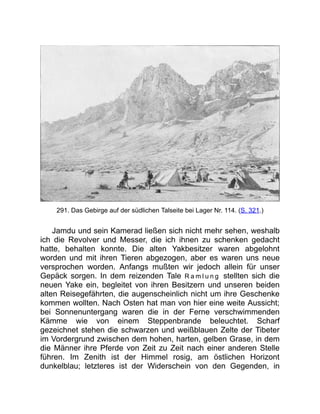 291. Das Gebirge auf der südlichen Talseite bei Lager Nr. 114. (S. 321.)
Jamdu und sein Kamerad ließen sich nicht mehr sehen, weshalb
ich die Revolver und Messer, die ich ihnen zu schenken gedacht
hatte, behalten konnte. Die alten Yakbesitzer waren abgelohnt
worden und mit ihren Tieren abgezogen, aber es waren uns neue
versprochen worden. Anfangs mußten wir jedoch allein für unser
Gepäck sorgen. In dem reizenden Tale R a m l u n g stellten sich die
neuen Yake ein, begleitet von ihren Besitzern und unseren beiden
alten Reisegefährten, die augenscheinlich nicht um ihre Geschenke
kommen wollten. Nach Osten hat man von hier eine weite Aussicht;
bei Sonnenuntergang waren die in der Ferne verschwimmenden
Kämme wie von einem Steppenbrande beleuchtet. Scharf
gezeichnet stehen die schwarzen und weißblauen Zelte der Tibeter
im Vordergrund zwischen dem hohen, harten, gelben Grase, in dem
die Männer ihre Pferde von Zeit zu Zeit nach einer anderen Stelle
führen. Im Zenith ist der Himmel rosig, am östlichen Horizont
dunkelblau; letzteres ist der Widerschein von den Gegenden, in
 