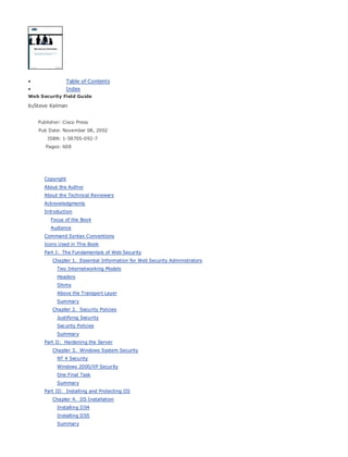 • Table of Contents
• Index
Web Security Field Guide
BySteve Kalman
Publisher: Cisco Press
Pub Date: November 08, 2002
ISBN: 1-58705-092-7
Pages: 608
Hands-on techniques for securing Windows(r) servers, browsers, and network communications.
Create effective security policies and establish rules for operating in and maintaining a
security- conscious environment
Learn how to harden Windows multi-user platforms, including NT, 2000, and XP
Understand secure installation options for Windows web servers and how to enhance
security on existing web and FTP server installations
Improve security at the end user's workstation, including web browsers, desktops, and
laptops
Evaluate the pros and cons of installing a certificate server and becoming your own
Certification Authority
Learn the Cisco PIX Firewall and Cisco IOS Firewall architecture and how to apply Cisco
standard and extended access lists
Discover ways to test the current state of security and keep it up to date
Learn to engage end users as part of the overall network security solution
While the Internet has transformed and improved the way we do business, this vast network and
its associated technologies have opened the door to an increasing number of security threats.
The challenge for successful, public web sites is to encourage access to the site while eliminating
undesirable or malicious traffic and to provide sufficient levels of security without constraining
performance or scalability. The more reliant organizations become on the Internet to perform
daily jobs or conduct transactions, the greater the impact a breach of network security has. Just
as Cisco Systems has been an innovator in using the Internet to conduct business, so too is it a
market leader in the development and sale of products and technologies that protect data
traveling across the Internet. Yet a network security solution is only as strong as its weakest
link. Network attacks can occur at any point, including the network connection, the firewall, the
web server, or the client. Hardening the defenses at all these points is key to creating an
effective, all-encompassing network security solution.
• Table of Contents
• Index
Web Security Field Guide
BySteve Kalman
Publisher: Cisco Press
Pub Date: November 08, 2002
ISBN: 1-58705-092-7
Pages: 608
Copyright
About the Author
About the Technical Reviewers
Acknowledgments
Introduction
Focus of the Book
Audience
Command Syntax Conventions
Icons Used in This Book
Part I: The Fundamentals of Web Security
Chapter 1. Essential Information for Web Security Administrators
Two Internetworking Models
Headers
Shims
Above the Transport Layer
Summary
Chapter 2. Security Policies
Justifying Security
Security Policies
Summary
Part II: Hardening the Server
Chapter 3. Windows System Security
NT 4 Security
Windows 2000/XP Security
One Final Task
Summary
Part III: Installing and Protecting IIS
Chapter 4. IIS Installation
Installing IIS4
Installing IIS5
Summary
 