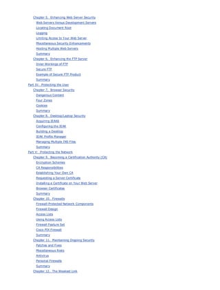• Table of Contents
• Index
Web Security Field Guide
BySteve Kalman
Publisher: Cisco Press
Pub Date: November 08, 2002
ISBN: 1-58705-092-7
Pages: 608
Hands-on techniques for securing Windows(r) servers, browsers, and network communications.
Create effective security policies and establish rules for operating in and maintaining a
security- conscious environment
Learn how to harden Windows multi-user platforms, including NT, 2000, and XP
Understand secure installation options for Windows web servers and how to enhance
security on existing web and FTP server installations
Improve security at the end user's workstation, including web browsers, desktops, and
laptops
Evaluate the pros and cons of installing a certificate server and becoming your own
Certification Authority
Learn the Cisco PIX Firewall and Cisco IOS Firewall architecture and how to apply Cisco
standard and extended access lists
Discover ways to test the current state of security and keep it up to date
Learn to engage end users as part of the overall network security solution
While the Internet has transformed and improved the way we do business, this vast network and
its associated technologies have opened the door to an increasing number of security threats.
The challenge for successful, public web sites is to encourage access to the site while eliminating
undesirable or malicious traffic and to provide sufficient levels of security without constraining
performance or scalability. The more reliant organizations become on the Internet to perform
daily jobs or conduct transactions, the greater the impact a breach of network security has. Just
as Cisco Systems has been an innovator in using the Internet to conduct business, so too is it a
market leader in the development and sale of products and technologies that protect data
traveling across the Internet. Yet a network security solution is only as strong as its weakest
link. Network attacks can occur at any point, including the network connection, the firewall, the
web server, or the client. Hardening the defenses at all these points is key to creating an
effective, all-encompassing network security solution.
Chapter 5. Enhancing Web Server Security
Web Servers Versus Development Servers
Locating Document Root
Logging
Limiting Access to Your Web Server
Miscellaneous Security Enhancements
Hosting Multiple Web Servers
Summary
Chapter 6. Enhancing the FTP Server
Inner Workings of FTP
Secure FTP
Example of Secure FTP Product
Summary
Part IV: Protecting the User
Chapter 7. Browser Security
Dangerous Content
Four Zones
Cookies
Summary
Chapter 8. Desktop/Laptop Security
Acquiring IEAK6
Configuring the IEAK
Building a Desktop
IEAK Profile Manager
Managing Multiple INS Files
Summary
Part V: Protecting the Network
Chapter 9. Becoming a Certification Authority (CA)
Encryption Schemes
CA Responsibilities
Establishing Your Own CA
Requesting a Server Certificate
Installing a Certificate on Your Web Server
Browser Certificates
Summary
Chapter 10. Firewalls
Firewall-Protected Network Components
Firewall Design
Access Lists
Using Access Lists
Firewall Feature Set
Cisco PIX Firewall
Summary
Chapter 11. Maintaining Ongoing Security
Patches and Fixes
Miscellaneous Risks
Antivirus
Personal Firewalls
Summary
Chapter 12. The Weakest Link
 