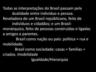 Todas as interpretações do Brasil passam pela 
dualidade entre individuo e pessoa. 
Reveladora de um Brasil-repúblicano, feito de indivíduos e cidadãos; e um Brasil- monárquico, feito de pessoas construídas e ligadas a amigos e parentes. 
Brasil como nação ou país: política = rua e mobilidade. 
Brasil como sociedade: casas = famílias + criados. Imobilidade 
Igualdade/Hierarquia 
 
