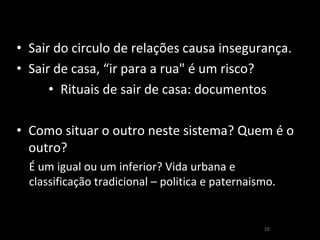 10 
•Sair do circulo de relações causa insegurança. 
•Sair de casa, “ir para a rua" é um risco? 
•Rituais de sair de casa: documentos 
•Como situar o outro neste sistema? Quem é o outro? 
É um igual ou um inferior? Vida urbana e classificação tradicional – politica e paternaismo.  