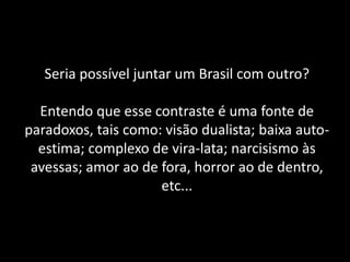 Seria possível juntar um Brasil com outro? Entendo que esse contraste é uma fonte de paradoxos, tais como: visão dualista; baixa auto- estima; complexo de vira-lata; narcisismo às avessas; amor ao de fora, horror ao de dentro, etc...  