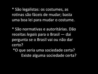 * São legalistas: os costumes, as rotinas são fáceis de mudar; basta uma boa lei para mudar o costume. * São normativas e autoritárias. Dão receitas legais para o Brasil — dai pergunta se o Brasil vai ou não dar certo? *O que seria uma sociedade certa? Existe alguma sociedade certa?  