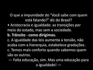 O que a impunidade do “Você sabe com quem está falando?” diz do Brasil? 
• Aristocracia e igualdade: as transições por meio do estado, mas sem a sociedade. b. Trânsito - como dirigimos. c. A igualdade das leis aumenta a tensão, não acaba com a hierarquia, estabelece gradações. c. Temos mais conforto quando sabemos quem são os outros. — Falta educação, sim. Mas uma educação para a igualdade! —  