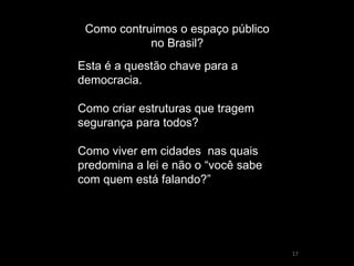 17 
Como contruimos o espaço público no Brasil? 
Esta é a questão chave para a democracia. Como criar estruturas que tragem segurança para todos? Como viver em cidades nas quais predomina a lei e não o “você sabe com quem está falando?”  