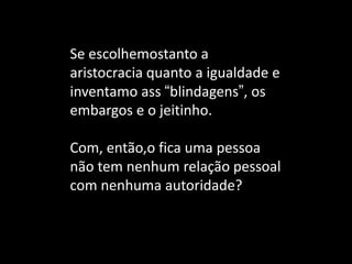 Se escolhemostanto a aristocracia quanto a igualdade e inventamo ass “blindagens”, os embargos e o jeitinho. 
Com, então,o fica uma pessoa não tem nenhum relação pessoal com nenhuma autoridade? 
 