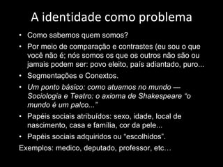 A identidade como problema 
•Como sabemos quem somos? 
•Por meio de comparação e contrastes (eu sou o que você não é; nós somos os que os outros não são ou jamais podem ser: povo eleito, país adiantado, puro... 
•Segmentações e Conextos. 
•Um ponto básico: como atuamos no mundo — Sociologia e Teatro: o axioma de Shakespeare “o mundo é um palco...” 
•Papéis sociais atribuídos: sexo, idade, local de nascimento, casa e família, cor da pele... 
•Papéis sociais adquiridos ou “escolhidos”. 
Exemplos: medico, deputado, professor, etc… 
 