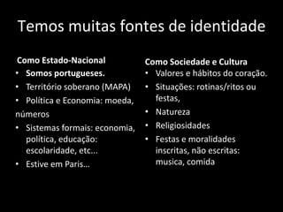 Temos muitas fontes de identidade 
Como Estado-Nacional 
•Somos portugueses. 
•Território soberano (MAPA) 
•Política e Economia: moeda, números 
•Sistemas formais: economia, política, educação: escolaridade, etc... 
•Estive em Paris… 
Como Sociedade e Cultura 
•Valores e hábitos do coração. 
•Situações: rotinas/ritos ou festas, 
•Natureza 
•Religiosidades 
•Festas e moralidades inscritas, não escritas: musica, comida  