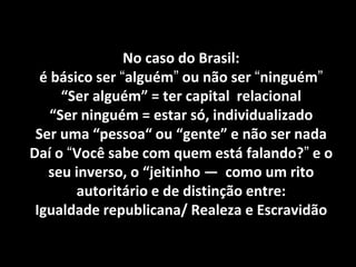 No caso do Brasil: é básico ser “alguém” ou não ser “ninguém” “Ser alguém” = ter capital relacional “Ser ninguém = estar só, individualizado Ser uma “pessoa“ ou “gente” e não ser nada Daí o “Você sabe com quem está falando?” e o seu inverso, o “jeitinho — como um rito autoritário e de distinção entre: Igualdade republicana/ Realeza e Escravidão  