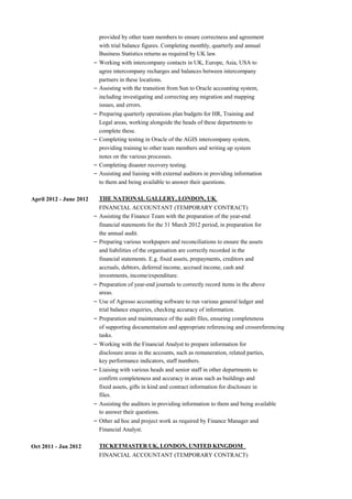 provided by other team members to ensure correctness and agreement
with trial balance figures. Completing monthly, quarterly and annual
Business Statistics returns as required by UK law.
– Working with intercompany contacts in UK, Europe, Asia, USA to
agree intercompany recharges and balances between intercompany
partners in these locations.
– Assisting with the transition from Sun to Oracle accounting system,
including investigating and correcting any migration and mapping
issues, and errors.
– Preparing quarterly operations plan budgets for HR, Training and
Legal areas, working alongside the heads of these departments to
complete these.
– Completing testing in Oracle of the AGIS intercompany system,
providing training to other team members and writing up system
notes on the various processes.
– Completing disaster recovery testing.
– Assisting and liaising with external auditors in providing information
to them and being available to answer their questions.
April 2012 - June 2012 THE NATIONAL GALLERY, LONDON, UK
FINANCIAL ACCOUNTANT (TEMPORARY CONTRACT)
– Assisting the Finance Team with the preparation of the year-end
financial statements for the 31 March 2012 period, in preparation for
the annual audit.
– Preparing various workpapers and reconciliations to ensure the assets
and liabilities of the organisation are correctly recorded in the
financial statements. E.g. fixed assets, prepayments, creditors and
accruals, debtors, deferred income, accrued income, cash and
investments, income/expenditure.
– Preparation of year-end journals to correctly record items in the above
areas.
– Use of Agresso accounting software to run various general ledger and
trial balance enquiries, checking accuracy of information.
– Preparation and maintenance of the audit files, ensuring completeness
of supporting documentation and appropriate referencing and crossreferencing
tasks.
– Working with the Financial Analyst to prepare information for
disclosure areas in the accounts, such as remuneration, related parties,
key performance indicators, staff numbers.
– Liaising with various heads and senior staff in other departments to
confirm completeness and accuracy in areas such as buildings and
fixed assets, gifts in kind and contract information for disclosure in
files.
– Assisting the auditors in providing information to them and being available
to answer their questions.
– Other ad hoc and project work as required by Finance Manager and
Financial Analyst.
Oct 2011 - Jan 2012 TICKETMASTER UK, LONDON, UNITED KINGDOM
FINANCIAL ACCOUNTANT (TEMPORARY CONTRACT)
 
