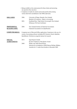 – Being available as the contact person for these clients and answering
any questions they may have.
– Completion of audits for schools and not-for-profit entities during
various short-term secondments to the WHK audit team.
EDUCATION 2006: University of Otago, Dunedin, New Zealand
Bachelor of Commerce - Major in Accounting
2001: Southland Boys’ High School, Invercargill, New Zealand
B Bursary (7th Form Certificate)
PROFESSIONAL 2009: New Zealand Institute of Chartered Accountants
QUALIFICATION Chartered Accountant (CA) Qualification
COMPUTER SKILLS Competent user of Microsoft Office applications. Experience in the use of a
variety of accounting software including XPA Systems, Oracle, Banklink,
QuickBooks. Proficient at using the internet for research.
SPECIAL 2015: Egis Projects Canada
ACHIEVEMENTS Q2 2015 Employee of the Quarter Award
2009: WHK Cook Adam Ward Wilson
Selection for secondment to WHK Murray Darling, Mildura,
Australia for 11 weeks from October to December 2009.
 