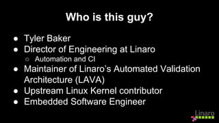 Who is this guy?
● Tyler Baker
● Director of Engineering at Linaro
○ Automation and CI
● Maintainer of Linaro’s Automated Validation
Architecture (LAVA)
● Upstream Linux Kernel contributor
● Embedded Software Engineer
 