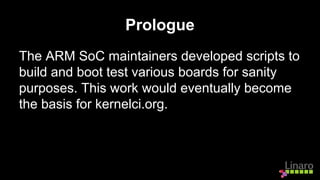 Prologue
The ARM SoC maintainers developed scripts to
build and boot test various boards for sanity
purposes. This work would eventually become
the basis for kernelci.org.
 