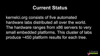 Current Status
kernelci.org consists of five automated
hardware labs distributed all over the world.
The hardware ranges from x86 servers to very
small embedded platforms. This cluster of labs
produce ~450 platform results for each tree.
 