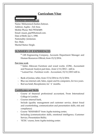 Curriculum Vitae 
Personal Information 
Name: Mohammed Zaidan Zaitoun. 
Address: Aqaba – 3rd Area. 
Mobile Phone: 962-795343489. 
Email: maam_jojo9@hotmail.com. 
Date of Birth: Jan 1, 1990. 
Nationality: Jordanian. 
Sex: Male. 
Marital Status: Single. 
SUMMERY OF EXPERIENCES 
* GIS Engineering Company, Accounts Department Manager and 
Human Resources Official, from 15/2/2014. 
Part time work 
* Salim Alkiwani Furniture and wood works .COM., Accountant 
and Financial Analyst part time , from 1/11/2012 – still in. 
* Lamsat Fan - Furniture work - Accountant, 15/11/2013 still in. 
- Bank of Jordan, teller, from 17/6/2014 to 15/2/2014. 
- Blue sea internet café, Sales, repair and fix computers, for two years. 
- Red sea hotel, Receptionist, for ' 4 ' months. 
Certificates and Skills 
- Course of financial professional accountant, From International 
College in London. 
- Courses internal bank, 
Include (quality management and customer service, detect fraud 
and counterfeiting, communication and presentation skills, risk and 
compliance) 
- Course "MAHARAT" from Aqaba training center, 
Including (communication skills, emotional intelligence, Customer 
Service, Presentation Skills). 
- "ICDL" course, form Aqaba training center. 
 