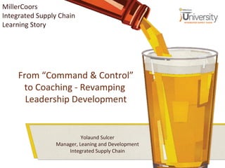 From “Command & Control”
to Coaching - Revamping
Leadership Development
Yolaund Sulcer
Manager, Leaning and Development
Integrated Supply Chain
MillerCoors
Integrated Supply Chain
Learning Story
 