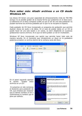 Iniciación a la Informática



Para saber más: Añadir archivos a un CD desde
Windows XP.
Los discos CD tienen una gran capacidad de almacenamiento (más de 700 MB)
aunque no es posible grabar de la misma forma que grabamos en el disco duro.
La diferencia en el disco compacto (CDR) es que al ser de una sola grabación no
pueden borrarse los archivos grabados por lo que no se recupera el espacio.

Cada grabador de CD lleva incorporado un programa de grabación que permite
duplicar discos de audio o de datos. En el caso de grabar datos en un CD se
puede hacer de una sola sesión o en varias, es decir añadiendo en sucesivas
grabaciones nuevos archivos. Es lo que se llama grabar un CD en multisesión.

Windows XP lleva incorporada una opción que permite hacer todo esto de
manera sencilla. En el momento que introducimos un disco en la grabadora
podemos arrastrar un archivo dentro de la ventana vacía del disco.




En el panel izquierdo aparece
la opción: “Grabar estos
archivos en un CD”.

 Si pulsamos en ella comienza
el Asistente para grabación de
CD, que empieza por reclamar
que le demos nombre al CD o
confirmemos el nombre que le
pone por defecto.




                                                           Los ficheros      79
 