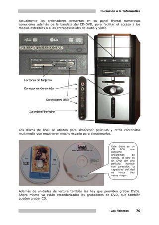Iniciación a la Informática


Actualmente los ordenadores presentan en su panel frontal numerosas
conexiones además de la bandeja del CD-DVD, para facilitar el acceso a los
medios extraíbles o a las entradas/salidas de audio y vídeo.




Los discos de DVD se utilizan para almacenar películas y otros contenidos
multimedia que requirieren mucho espacio para almacenarlos.



                                                        Este disco es un
                                                        CD     ROM     que
                                                        contiene
                                                        programas        de
                                                        sonido. El otro es
                                                        un DVD con una
                                                        película.   Aunque
                                                        son parecidos, la
                                                        capacidad del dvd
                                                        es    hasta    diez
                                                        veces mayor.




Además de unidades de lectura también las hay que permiten grabar DVDs.
Ahora mismo ya están estandarizados los grabadores de DVD, que también
pueden grabar CD.



                                                       Los ficheros           70
 