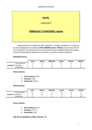 EJERCICIO 4 DE EXCEL




                                                   EXCEL

                                                 EJERCICIO 4


                               FÓRMULAS Y FUNCIONES: repaso




               Disponemos de los siguientes datos relativos a unidades vendidas de 3 artículos
         por dos empleadas de la empresa ESTIL GARDEN Llavors i Plantes en la semana del 16
         al 21 de febrero. Los artículos son los mismos pero de dos categorías diferentes (según
         el nivel de desarrollo de la planta) y, por tanto, con precios unitarios distintos:

         Margalida Garau:

                                 Lunes          Martes   Miércoles    Jueves      Viernes      Sábado
            Flor de Pascua         7              9         5            3           4            2
Categoría 1 Geranios               5              3         4            1           2            3
            Hortensias             4              2         4            6           5            4


         Precio unitario:

                         Flor de Pascua: 36 €
                         Geranios: 25 €
                         Hortensias: 29,5 €

         Vanesa Santos:

                                 Lunes          Martes   Miércoles    Jueves      Viernes      Sábado
            Flor de Pascua          6             8         4           10           9            5
Categoría 2 Geranios               12            15         8            9           6           11
            Hortensias              5             7         5            9           8           10



         Precio unitario:

                         Flor de Pascua: 15 €
                         Geranios: 17,7 €
                         Hortensias: 19 €

         Tipo de IVA aplicable a ambos artículos: 7%


                                                                                              1
 