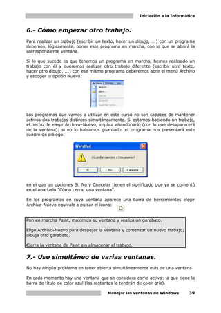 Iniciación a la Informática



6.- Cómo empezar otro trabajo.
Para realizar un trabajo (escribir un texto, hacer un dibujo, ...) con un programa
debemos, lógicamente, poner este programa en marcha, con lo que se abrirá la
correspondiente ventana.

Si lo que sucede es que tenemos un programa en marcha, hemos realizado un
trabajo con él y queremos realizar otro trabajo diferente (escribir otro texto,
hacer otro dibujo, ...) con ese mismo programa deberemos abrir el menú Archivo
y escoger la opción Nuevo:




Los programas que vamos a utilizar en este curso no son capaces de mantener
activos dos trabajos distintos simultáneamente. Si estamos haciendo un trabajo,
el hecho de elegir Archivo–Nuevo, implica abandonarlo (con lo que desaparecerá
de la ventana); si no lo habíamos guardado, el programa nos presentará este
cuadro de diálogo:




en el que las opciones Si, No y Cancelar tienen el significado que ya se comentó
en el apartado "Cómo cerrar una ventana".

En los programas en cuya ventana aparece una barra de herramientas elegir
Archivo-Nuevo equivale a pulsar el icono:


Pon en marcha Paint, maximiza su ventana y realiza un garabato.

Elige Archivo-Nuevo para despejar la ventana y comenzar un nuevo trabajo;
dibuja otro garabato.

Cierra la ventana de Paint sin almacenar el trabajo.


7.- Uso simultáneo de varias ventanas.
No hay ningún problema en tener abierta simultáneamente más de una ventana.

En cada momento hay una ventana que se considera como activa: la que tiene la
barra de título de color azul (las restantes la tendrán de color gris).

                                       Manejar las ventanas de Windows         39
 
