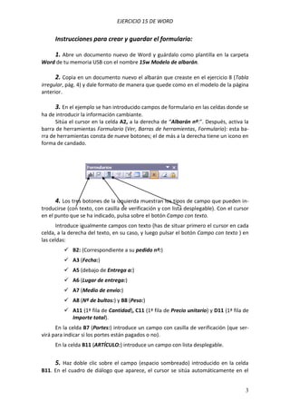 EJERCICIO 15 DE WORD


     Instrucciones para crear y guardar el formulario:

     1. Abre un documento nuevo de Word y guárdalo como plantilla en la carpeta
Word de tu memoria USB con el nombre 15w Modelo de albarán.

     2. Copia en un documento nuevo el albarán que creaste en el ejercicio 8 (Tabla
irregular, pág. 4) y dale formato de manera que quede como en el modelo de la página
anterior.

     3. En el ejemplo se han introducido campos de formulario en las celdas donde se
ha de introducir la información cambiante.
      Sitúa el cursor en la celda A2, a la derecha de “Albarán nº:”. Después, activa la
barra de herramientas Formulario (Ver, Barras de herramientas, Formulario): esta ba-
rra de herramientas consta de nueve botones; el de más a la derecha tiene un icono en
forma de candado.




     4. Los tres botones de la izquierda muestran los tipos de campo que pueden in-
troducirse (con texto, con casilla de verificación y con lista desplegable). Con el cursor
en el punto que se ha indicado, pulsa sobre el botón Campo con texto.
      Introduce igualmente campos con texto (has de situar primero el cursor en cada
celda, a la derecha del texto, en su caso, y luego pulsar el botón Campo con texto ) en
las celdas:
          B2: (Correspondiente a su pedido nº:)
          A3 (Fecha:)
          A5 (debajo de Entrega a:)
          A6 (Lugar de entrega:)
          A7 (Medio de envío:)
          A8 (Nº de bultos:) y B8 (Peso:)
          A11 (1ª fila de Cantidad), C11 (1ª fila de Precio unitario) y D11 (1ª fila de
           Importe total).
      En la celda B7 (Portes:) introduce un campo con casilla de verificación (que ser-
virá para indicar si los portes están pagados o no).
     En la celda B11 (ARTÍCULO:) introduce un campo con lista desplegable.


     5. Haz doble clic sobre el campo (espacio sombreado) introducido en la celda
B11. En el cuadro de diálogo que aparece, el cursor se sitúa automáticamente en el


                                                                                        3
 
