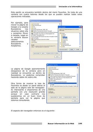 Iniciación a la Informática


Esta opción se encuentra también dentro del menú Favoritos. Se trata de una
ventana con cuatro botones desde los que se pueden realizar todas estas
operaciones indicadas.


Por ejemplo, para
mover la página de
Google a la carpeta
Buscadores      nos
situamos sobre ella
y pulsamos Mover
a carpeta, luego en
la ventana Buscar
carpeta
seleccionamos
Buscadores        y
Aceptamos.




La página de Google aparentemente
desaparece de la ventana pero en
realidad se encuentra ya dentro de
Buscadores. Lo podemos comprobar
haciendo doble clic sobre ella.


Otra forma de mostrar la lista de
Favoritos es desde un panel lateral al
lado de la página web del navegador.
Es interesante si disponemos de una
pantalla con una resolución grande
porque    en   caso    contrario  nos
quedaremos sin un buen trozo de
pantalla para ver la página que
estemos consultando.




El aspecto del navegador entonces es el siguiente:




                                         Buscar información en la Web      144
 