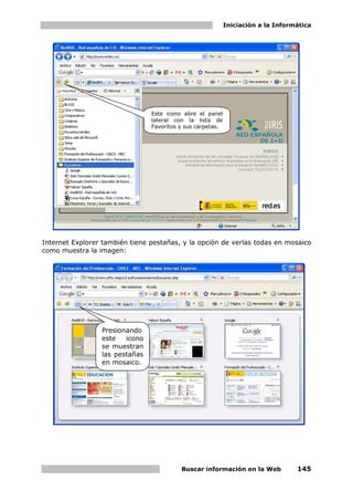 Iniciación a la Informática




                                Este icono abre el panel
                                lateral con la lista de
                                Favoritos y sus carpetas.




Internet Explorer también tiene pestañas, y la opción de verlas todas en mosaico
como muestra la imagen:




                 Presionando
                 este   icono
                 se muestran
                 las pestañas
                 en mosaico.




                                          Buscar información en la Web            145
 