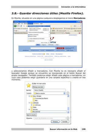 Iniciación a la Informática



3.B.- Guardar direcciones útiles (Mozilla Firefox).
En Mozilla, situados en una página cualquiera desplegamos el menú Marcadores




y seleccionamos Añadir a marcadores. Con Mozilla no es necesario añadir el
buscador Google porque se encuentra ya incorporado en el botón Buscar del
propio navegador. También podemos elegir Añadir esta página a marcadores, en
cuyo caso podemos elegir guardarla en una carpeta específica o crearla en ese
momento.




                                       Buscar información en la Web      146
 