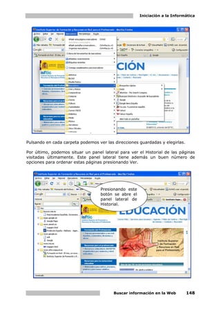 Iniciación a la Informática




Pulsando en cada carpeta podemos ver las direcciones guardadas y elegirlas.

Por último, podemos situar un panel lateral para ver el Historial de las páginas
visitadas últimamente. Este panel lateral tiene además un buen número de
opciones para ordenar estas páginas presionando Ver.




                                   Presionando este
                                   botón se abre el
                                   panel lateral de
                                   Historial.




                                         Buscar información en la Web         148
 