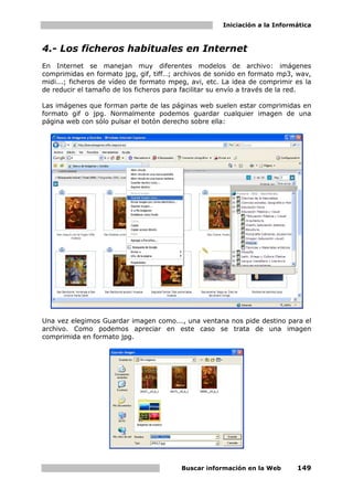 Iniciación a la Informática



4.- Los ficheros habituales en Internet
En Internet se manejan muy diferentes modelos de archivo: imágenes
comprimidas en formato jpg, gif, tiff…; archivos de sonido en formato mp3, wav,
midi...; ficheros de vídeo de formato mpeg, avi, etc. La idea de comprimir es la
de reducir el tamaño de los ficheros para facilitar su envío a través de la red.

Las imágenes que forman parte de las páginas web suelen estar comprimidas en
formato gif o jpg. Normalmente podemos guardar cualquier imagen de una
página web con sólo pulsar el botón derecho sobre ella:




Una vez elegimos Guardar imagen como..., una ventana nos pide destino para el
archivo. Como podemos apreciar en este caso se trata de una imagen
comprimida en formato jpg.




                                         Buscar información en la Web      149
 