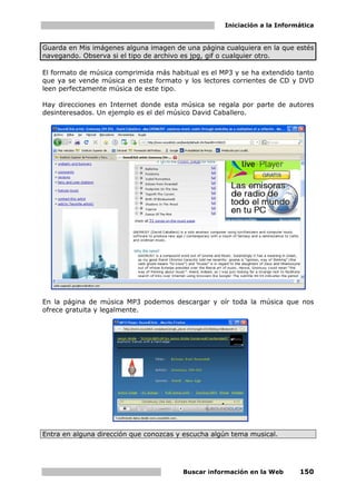 Iniciación a la Informática


Guarda en Mis imágenes alguna imagen de una página cualquiera en la que estés
navegando. Observa si el tipo de archivo es jpg, gif o cualquier otro.

El formato de música comprimida más habitual es el MP3 y se ha extendido tanto
que ya se vende música en este formato y los lectores corrientes de CD y DVD
leen perfectamente música de este tipo.

Hay direcciones en Internet donde esta música se regala por parte de autores
desinteresados. Un ejemplo es el del músico David Caballero.




En la página de música MP3 podemos descargar y oír toda la música que nos
ofrece gratuita y legalmente.




Entra en alguna dirección que conozcas y escucha algún tema musical.




                                        Buscar información en la Web      150
 