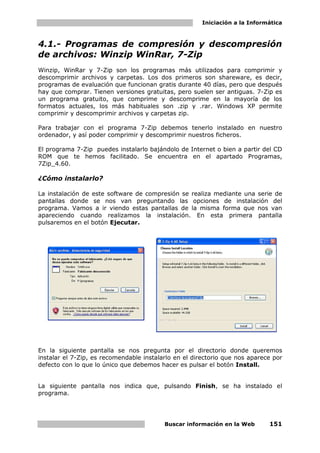 Iniciación a la Informática



4.1.- Programas de compresión y descompresión
de archivos: Winzip WinRar, 7-Zip
Winzip, WinRar y 7-Zip son los programas más utilizados para comprimir y
descomprimir archivos y carpetas. Los dos primeros son shareware, es decir,
programas de evaluación que funcionan gratis durante 40 días, pero que después
hay que comprar. Tienen versiones gratuitas, pero suelen ser antiguas. 7-Zip es
un programa gratuito, que comprime y descomprime en la mayoría de los
formatos actuales, los más habituales son .zip y .rar. Windows XP permite
comprimir y descomprimir archivos y carpetas zip.

Para trabajar con el programa 7-Zip debemos tenerlo instalado en nuestro
ordenador, y así poder comprimir y descomprimir nuestros ficheros.

El programa 7-Zip puedes instalarlo bajándolo de Internet o bien a partir del CD
ROM que te hemos facilitado. Se encuentra en el apartado Programas,
7Zip_4.60.

¿Cómo instalarlo?

La instalación de este software de compresión se realiza mediante una serie de
pantallas donde se nos van preguntando las opciones de instalación del
programa. Vamos a ir viendo estas pantallas de la misma forma que nos van
apareciendo cuando realizamos la instalación. En esta primera pantalla
pulsaremos en el botón Ejecutar.




En la siguiente pantalla se nos pregunta por el directorio donde queremos
instalar el 7-Zip, es recomendable instalarlo en el directorio que nos aparece por
defecto con lo que lo único que debemos hacer es pulsar el botón Install.


La siguiente pantalla nos indica que, pulsando Finish, se ha instalado el
programa.




                                          Buscar información en la Web       151
 