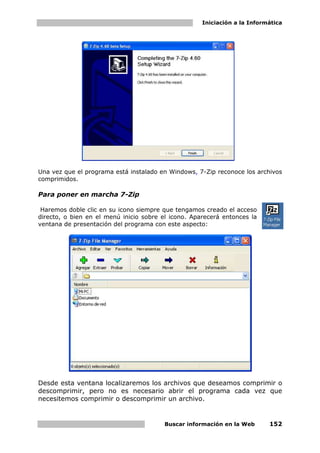 Iniciación a la Informática




Una vez que el programa está instalado en Windows, 7-Zip reconoce los archivos
comprimidos.

Para poner en marcha 7-Zip

 Haremos doble clic en su icono siempre que tengamos creado el acceso
directo, o bien en el menú inicio sobre el icono. Aparecerá entonces la
ventana de presentación del programa con este aspecto:




Desde esta ventana localizaremos los archivos que deseamos comprimir o
descomprimir, pero no es necesario abrir el programa cada vez que
necesitemos comprimir o descomprimir un archivo.


                                         Buscar información en la Web      152
 