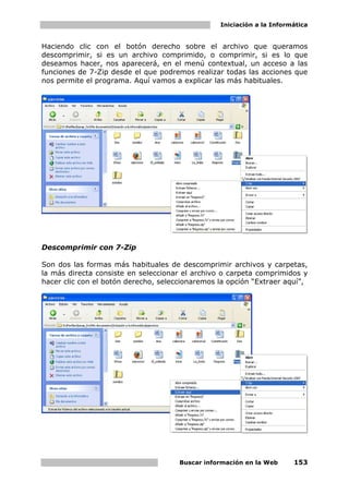 Iniciación a la Informática


Haciendo clic con el botón derecho sobre el archivo que queramos
descomprimir, si es un archivo comprimido, o comprimir, si es lo que
deseamos hacer, nos aparecerá, en el menú contextual, un acceso a las
funciones de 7-Zip desde el que podremos realizar todas las acciones que
nos permite el programa. Aquí vamos a explicar las más habituales.




Descomprimir con 7-Zip

Son dos las formas más habituales de descomprimir archivos y carpetas,
la más directa consiste en seleccionar el archivo o carpeta comprimidos y
hacer clic con el botón derecho, seleccionaremos la opción “Extraer aquí”,




                                      Buscar información en la Web     153
 