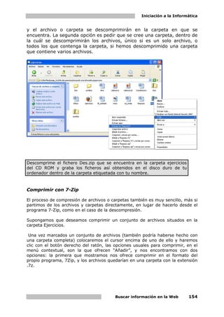 Iniciación a la Informática


y el archivo o carpeta se descomprimirán en la carpeta en que se
encuentra. La segunda opción es pedir que se cree una carpeta, dentro de
la cuál se descomprimirán los archivos, único si es un solo archivo, o
todos los que contenga la carpeta, si hemos descomprimido una carpeta
que contiene varios archivos.




Descomprime el fichero Des.zip que se encuentra en la carpeta ejercicios
del CD ROM y graba los ficheros así obtenidos en el disco duro de tu
ordenador dentro de la carpeta etiquetada con tu nombre.



Comprimir con 7-Zip

El proceso de compresión de archivos o carpetas también es muy sencillo, más si
partimos de los archivos y carpetas directamente, en lugar de hacerlo desde el
programa 7-Zip, como en el caso de la descompresión.

Supongamos que deseamos comprimir un conjunto de archivos situados en la
carpeta Ejercicios.

 Una vez marcados un conjunto de archivos (también podría haberse hecho con
una carpeta completa) colocaremos el cursor encima de uno de ello y haremos
clic con el botón derecho del ratón, las opciones usuales para comprimir, en el
menú contextual, son la que ofrecen “Añadir”, y nos encontramos con dos
opciones: la primera que mostramos nos ofrece comprimir en el formato del
propio programa, 7Zip, y los archivos quedarían en una carpeta con la extensión
.7z.




                                        Buscar información en la Web       154
 